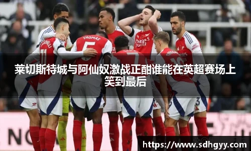 莱切斯特城与阿仙奴激战正酣谁能在英超赛场上笑到最后